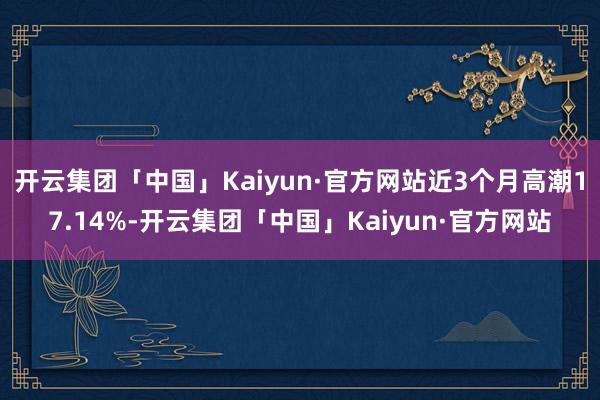 开云集团「中国」Kaiyun·官方网站近3个月高潮17.14%-开云集团「中国」Kaiyun·官方网站