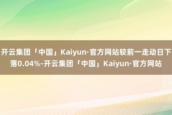 开云集团「中国」Kaiyun·官方网站较前一走动日下落0.04%-开云集团「中国」Kaiyun·官方网站