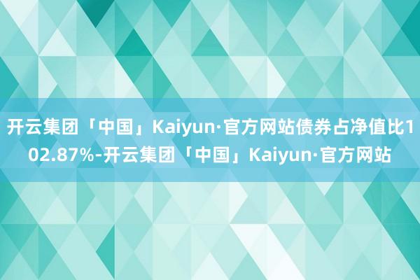 开云集团「中国」Kaiyun·官方网站债券占净值比102.87%-开云集团「中国」Kaiyun·官方网站