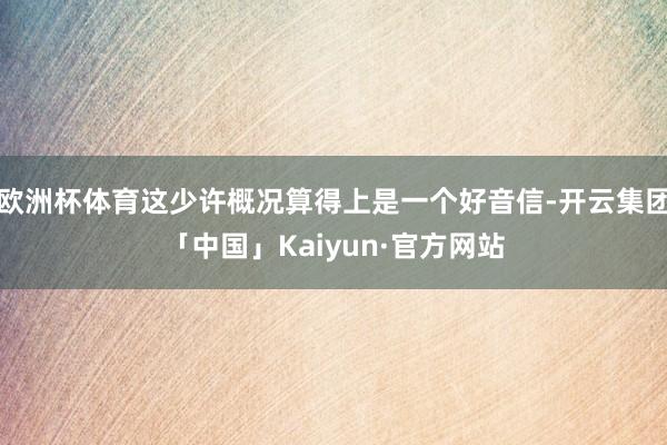 欧洲杯体育这少许概况算得上是一个好音信-开云集团「中国」Kaiyun·官方网站