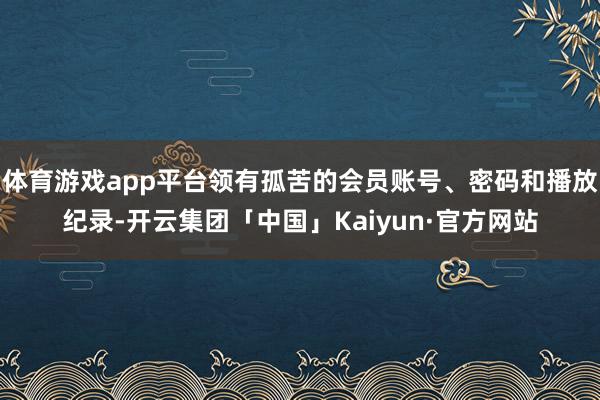 体育游戏app平台领有孤苦的会员账号、密码和播放纪录-开云集团「中国」Kaiyun·官方网站