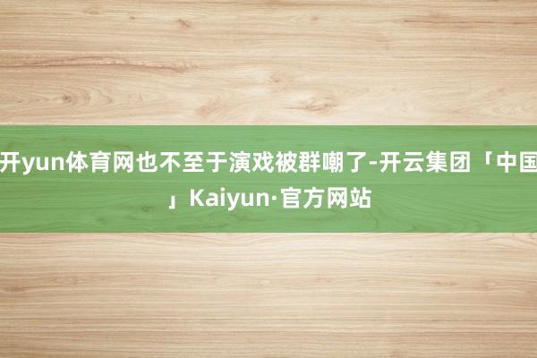 开yun体育网也不至于演戏被群嘲了-开云集团「中国」Kaiyun·官方网站