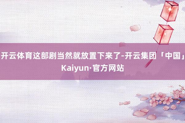 开云体育这部剧当然就放置下来了-开云集团「中国」Kaiyun·官方网站