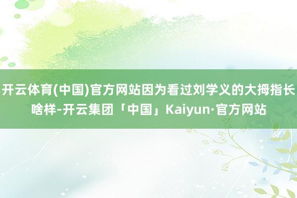 开云体育(中国)官方网站因为看过刘学义的大拇指长啥样-开云集团「中国」Kaiyun·官方网站