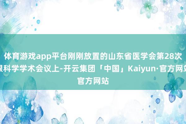 体育游戏app平台刚刚放置的山东省医学会第28次眼科学学术会议上-开云集团「中国」Kaiyun·官方网站