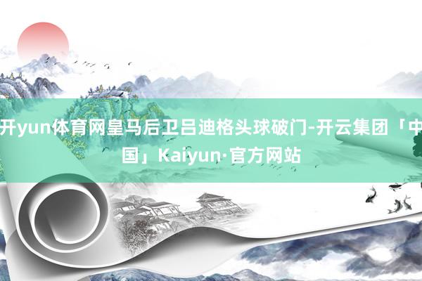 开yun体育网皇马后卫吕迪格头球破门-开云集团「中国」Kaiyun·官方网站