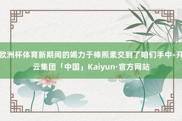 欧洲杯体育新期间的竭力于棒照素交到了咱们手中-开云集团「中国」Kaiyun·官方网站