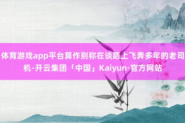 体育游戏app平台算作别称在谈路上飞奔多年的老司机-开云集团「中国」Kaiyun·官方网站