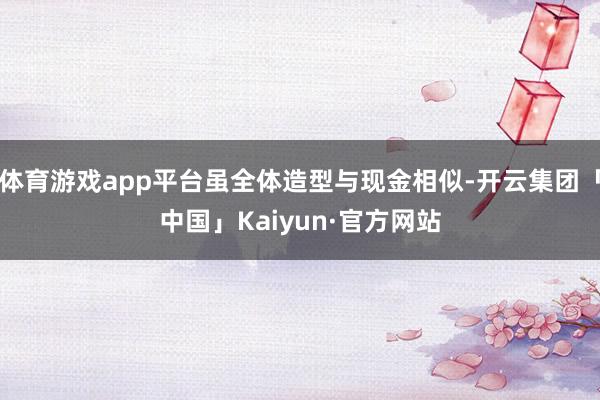 体育游戏app平台虽全体造型与现金相似-开云集团「中国」Kaiyun·官方网站