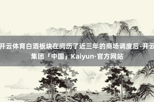 开云体育白酒板块在阅历了近三年的商场调度后-开云集团「中国」Kaiyun·官方网站