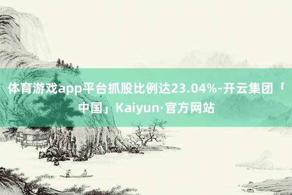 体育游戏app平台抓股比例达23.04%-开云集团「中国」Kaiyun·官方网站