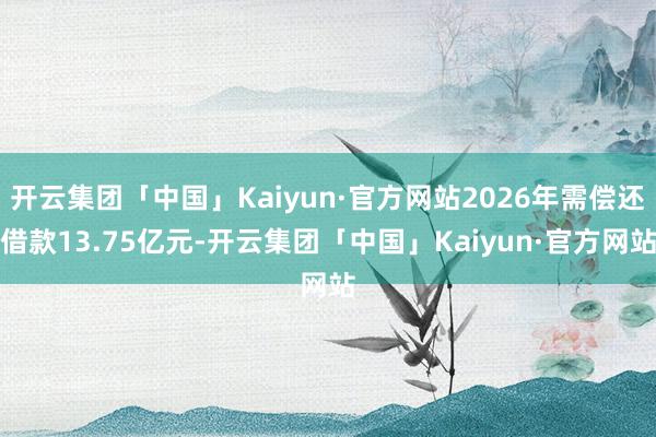 开云集团「中国」Kaiyun·官方网站2026年需偿还借款13.75亿元-开云集团「中国」Kaiyun·官方网站