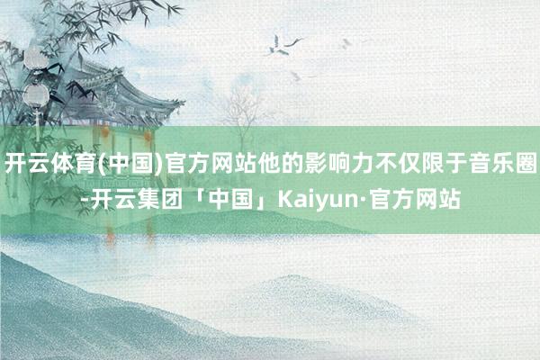 开云体育(中国)官方网站他的影响力不仅限于音乐圈-开云集团「中国」Kaiyun·官方网站