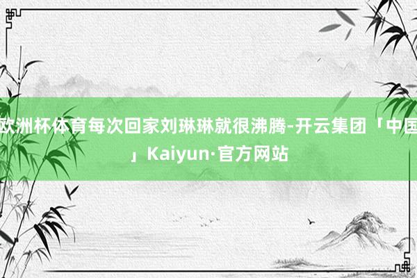 欧洲杯体育每次回家刘琳琳就很沸腾-开云集团「中国」Kaiyun·官方网站