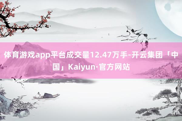 体育游戏app平台成交量12.47万手-开云集团「中国」Kaiyun·官方网站