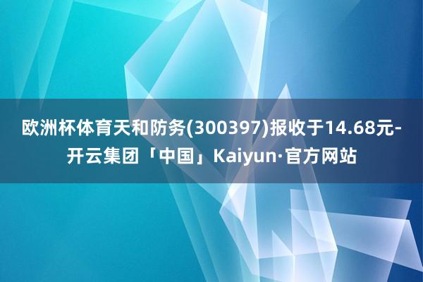 欧洲杯体育天和防务(300397)报收于14.68元-开云集团「中国」Kaiyun·官方网站