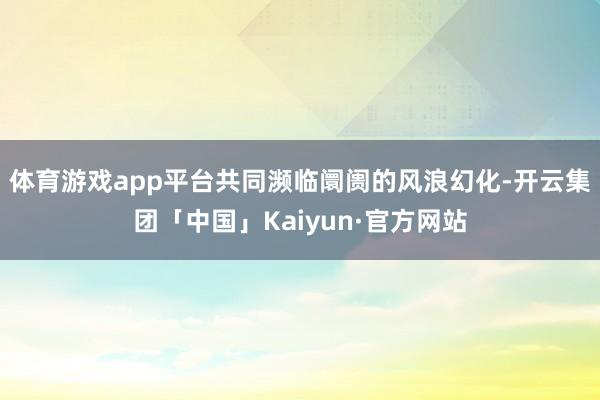 体育游戏app平台共同濒临阛阓的风浪幻化-开云集团「中国」Kaiyun·官方网站