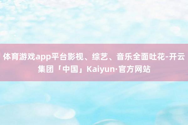 体育游戏app平台影视、综艺、音乐全面吐花-开云集团「中国」Kaiyun·官方网站