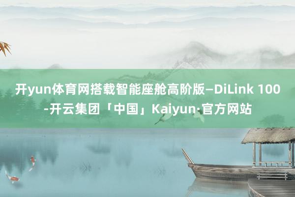 开yun体育网搭载智能座舱高阶版—DiLink 100-开云集团「中国」Kaiyun·官方网站