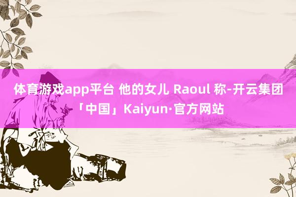 体育游戏app平台 他的女儿 Raoul 称-开云集团「中国」Kaiyun·官方网站