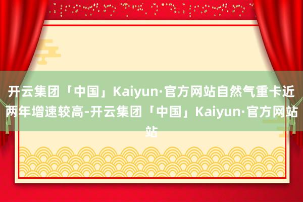 开云集团「中国」Kaiyun·官方网站自然气重卡近两年增速较高-开云集团「中国」Kaiyun·官方网站