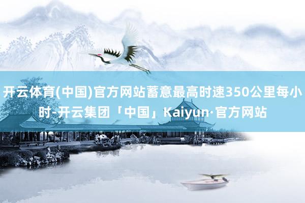 开云体育(中国)官方网站蓄意最高时速350公里每小时-开云集团「中国」Kaiyun·官方网站