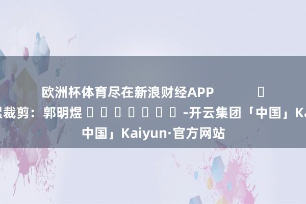 欧洲杯体育尽在新浪财经APP            						连累裁剪：郭明煜 							-开云集团「中国」Kaiyun·官方网站