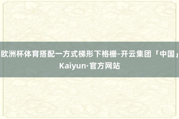 欧洲杯体育搭配一方式梯形下格栅-开云集团「中国」Kaiyun·官方网站