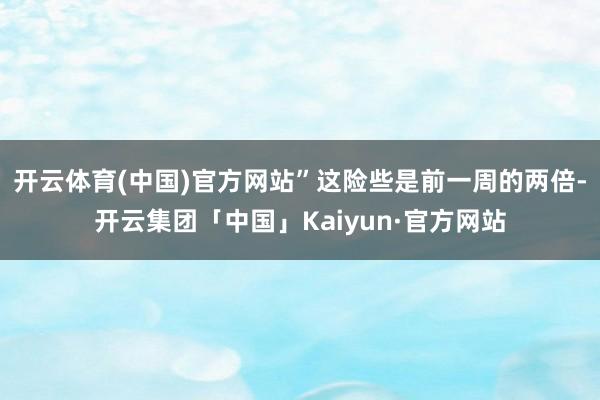 开云体育(中国)官方网站”这险些是前一周的两倍-开云集团「中国」Kaiyun·官方网站