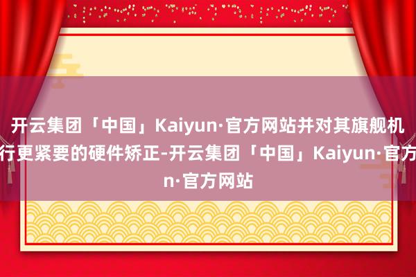 开云集团「中国」Kaiyun·官方网站并对其旗舰机型进行更紧要的硬件矫正-开云集团「中国」Kaiyun·官方网站