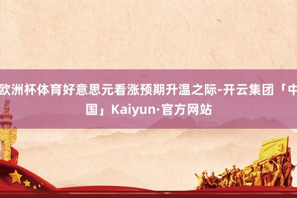 欧洲杯体育好意思元看涨预期升温之际-开云集团「中国」Kaiyun·官方网站