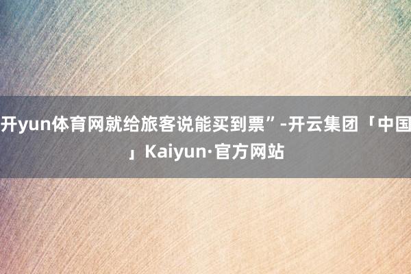 开yun体育网就给旅客说能买到票”-开云集团「中国」Kaiyun·官方网站