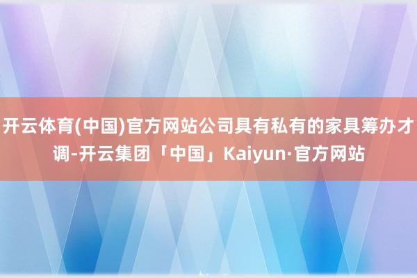 开云体育(中国)官方网站公司具有私有的家具筹办才调-开云集团「中国」Kaiyun·官方网站