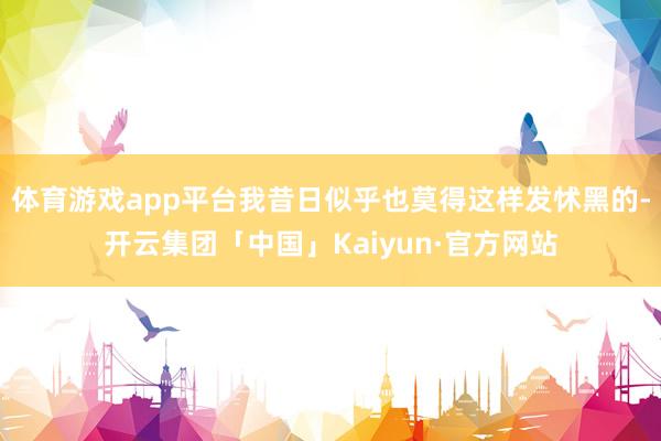 体育游戏app平台我昔日似乎也莫得这样发怵黑的-开云集团「中国」Kaiyun·官方网站