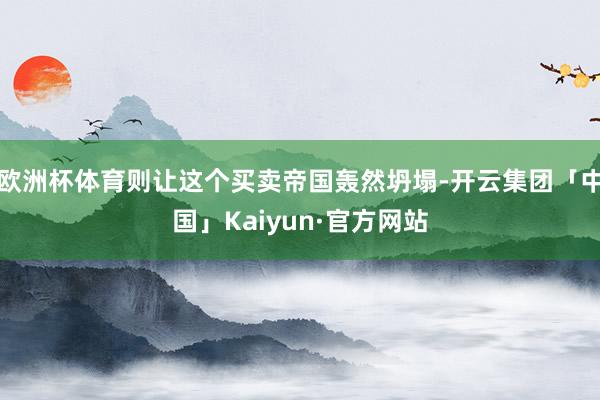 欧洲杯体育则让这个买卖帝国轰然坍塌-开云集团「中国」Kaiyun·官方网站