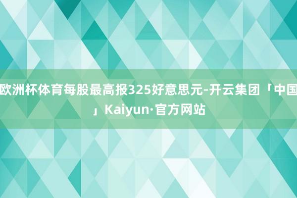 欧洲杯体育每股最高报325好意思元-开云集团「中国」Kaiyun·官方网站