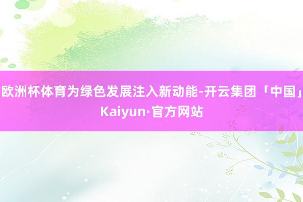 欧洲杯体育为绿色发展注入新动能-开云集团「中国」Kaiyun·官方网站