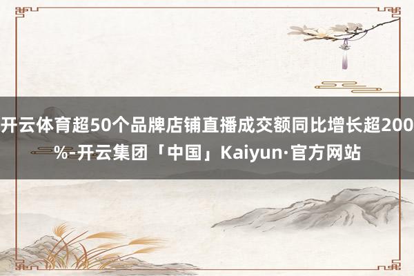 开云体育超50个品牌店铺直播成交额同比增长超200%-开云集团「中国」Kaiyun·官方网站