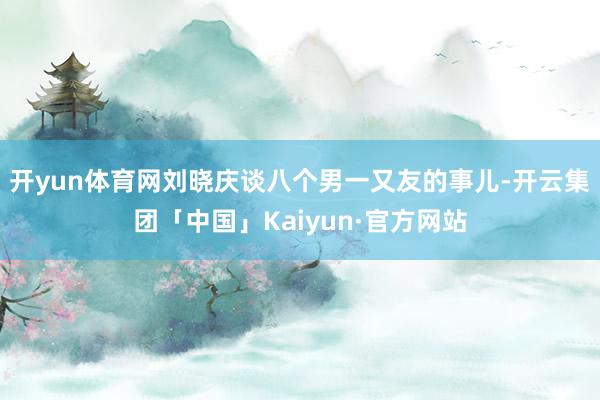 开yun体育网刘晓庆谈八个男一又友的事儿-开云集团「中国」Kaiyun·官方网站