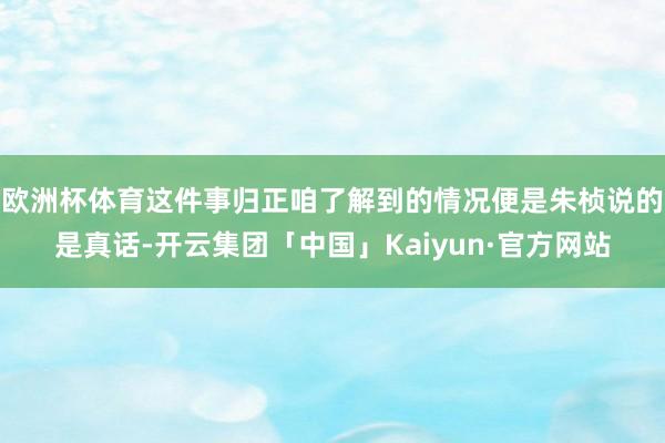 欧洲杯体育这件事归正咱了解到的情况便是朱桢说的是真话-开云集团「中国」Kaiyun·官方网站