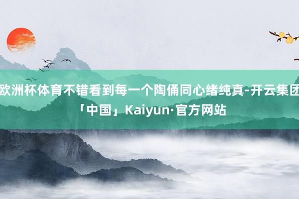 欧洲杯体育不错看到每一个陶俑同心绪纯真-开云集团「中国」Kaiyun·官方网站