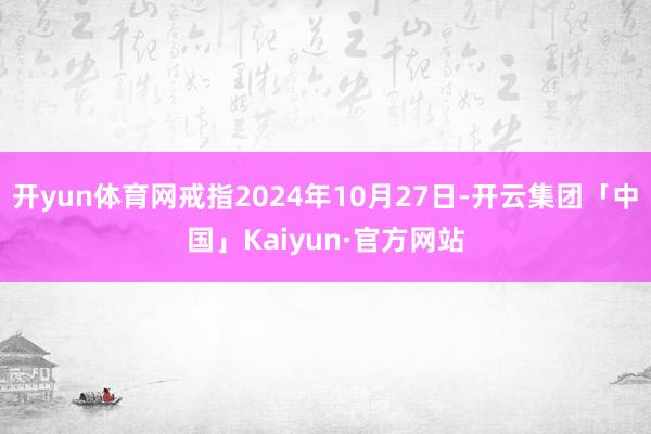 开yun体育网戒指2024年10月27日-开云集团「中国」Kaiyun·官方网站