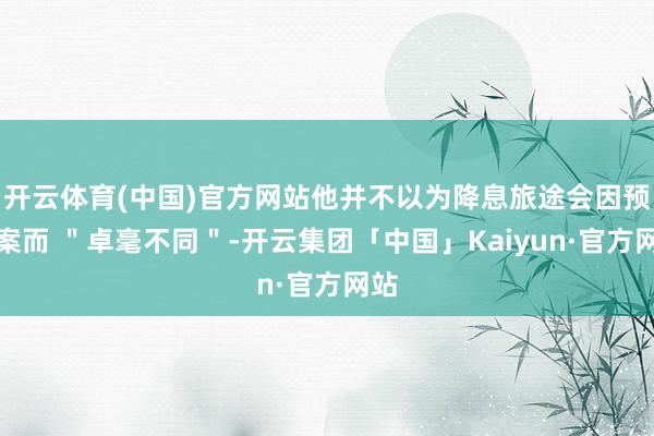 开云体育(中国)官方网站他并不以为降息旅途会因预算案而 ＂卓毫不同＂-开云集团「中国」Kaiyun·官方网站