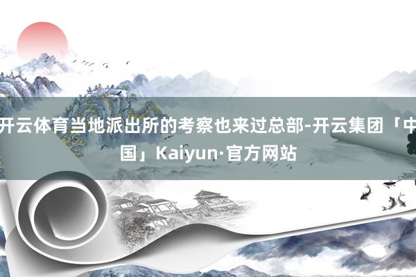 开云体育当地派出所的考察也来过总部-开云集团「中国」Kaiyun·官方网站