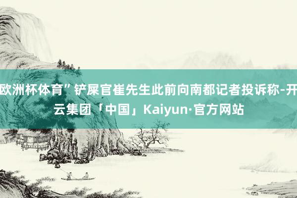 欧洲杯体育”铲屎官崔先生此前向南都记者投诉称-开云集团「中国」Kaiyun·官方网站