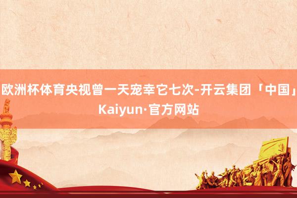 欧洲杯体育央视曾一天宠幸它七次-开云集团「中国」Kaiyun·官方网站