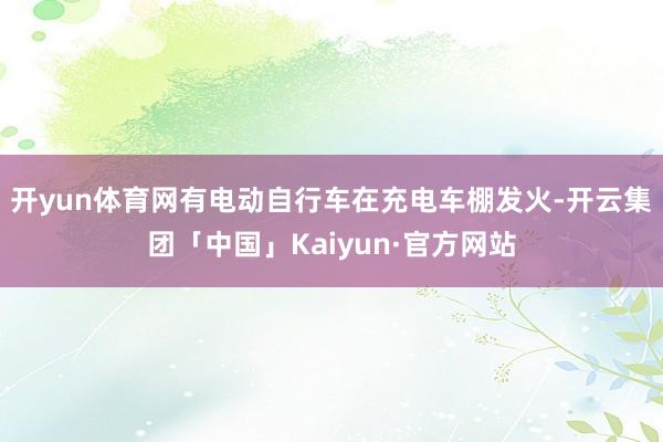 开yun体育网有电动自行车在充电车棚发火-开云集团「中国」Kaiyun·官方网站