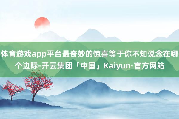 体育游戏app平台最奇妙的惊喜等于你不知说念在哪个边际-开云集团「中国」Kaiyun·官方网站