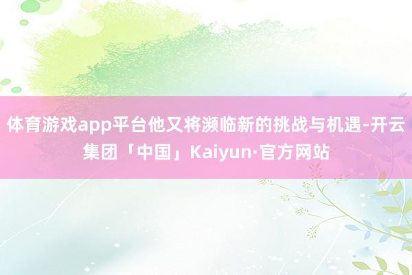 体育游戏app平台他又将濒临新的挑战与机遇-开云集团「中国」Kaiyun·官方网站