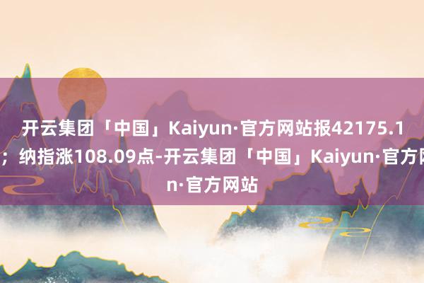 开云集团「中国」Kaiyun·官方网站报42175.11点；纳指涨108.09点-开云集团「中国」Kaiyun·官方网站